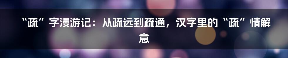 “疏”字漫游记：从疏远到疏通，汉字里的“疏”情解意