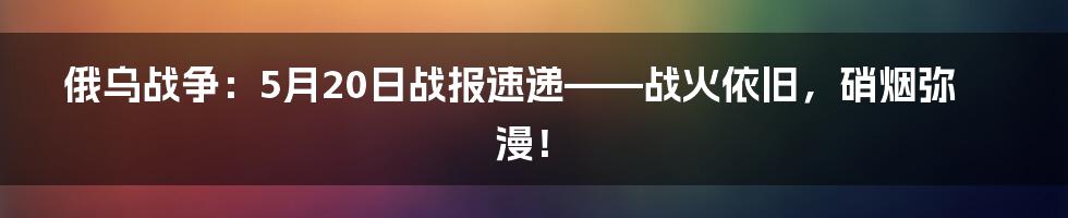 俄乌战争:5月20日战报速递——战火依旧,硝烟弥漫!