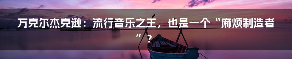 万克尔杰克逊：流行音乐之王，也是一个“麻烦制造者”？