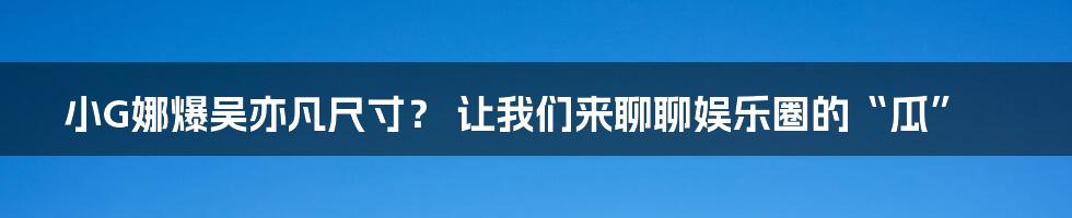 小G娜爆吴亦凡尺寸? 让我们来聊聊娱乐圈的“瓜”