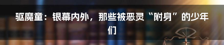 驱魔童：银幕内外，那些被恶灵“附身”的少年们