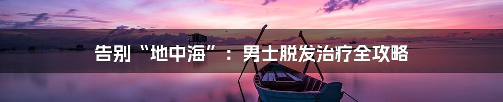 告别“地中海”:男士脱发治疗全攻略