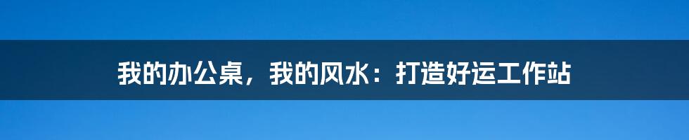 我的办公桌，我的风水：打造好运工作站