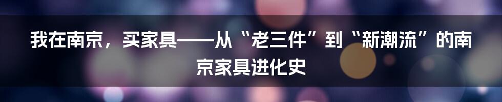 我在南京,买家具——从“老三件”到“新潮流”的南京家具进化史