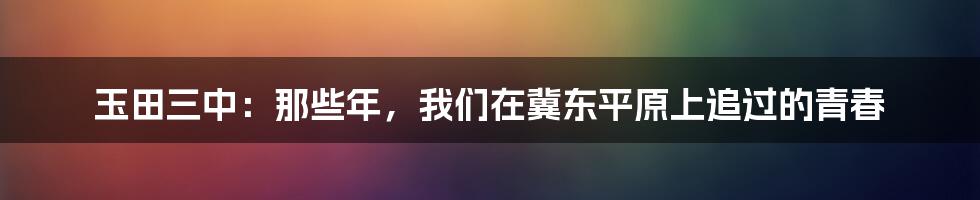 玉田三中：那些年，我们在冀东平原上追过的青春