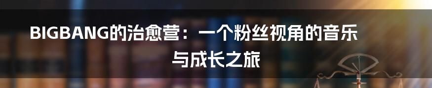 BIGBANG的治愈营:一个粉丝视角的音乐与成长之旅