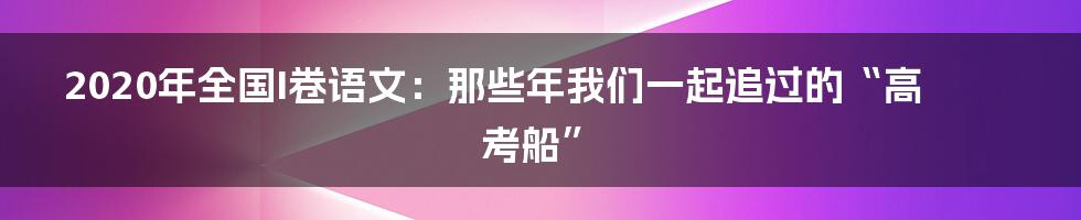 2020年全国I卷语文:那些年我们一起追过的“高考船”