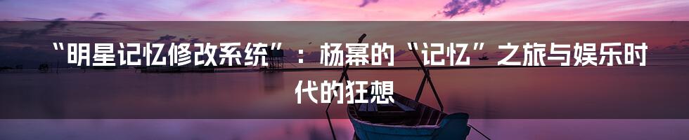 “明星记忆修改系统”：杨幂的“记忆”之旅与娱乐时代的狂想