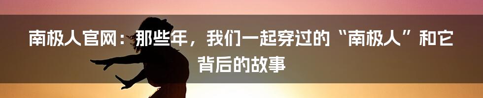 南极人官网:那些年,我们一起穿过的“南极人”和它背后的故事