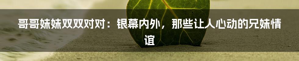 哥哥妹妹双双对对:银幕内外,那些让人心动的兄妹情谊