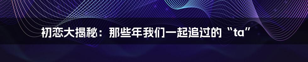 初恋大揭秘:那些年我们一起追过的“ta”