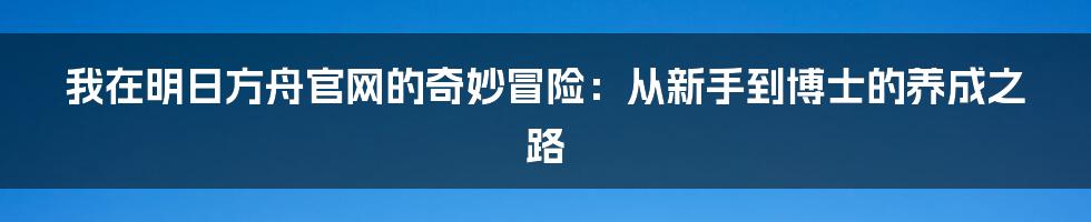 我在明日方舟官网的奇妙冒险：从新手到博士的养成之路