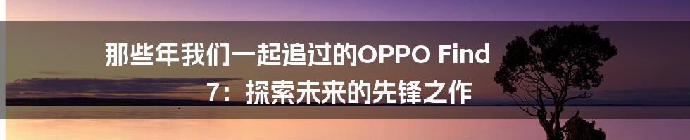 那些年我们一起追过的OPPO Find 7:探索未来的先锋之作