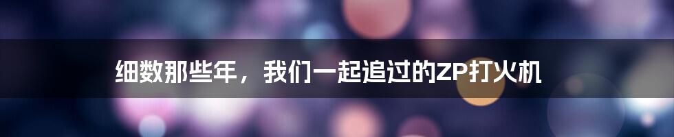 细数那些年，我们一起追过的ZP打火机