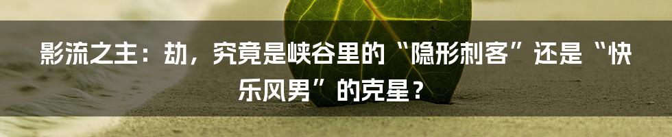 影流之主：劫，究竟是峡谷里的“隐形刺客”还是“快乐风男”的克星？