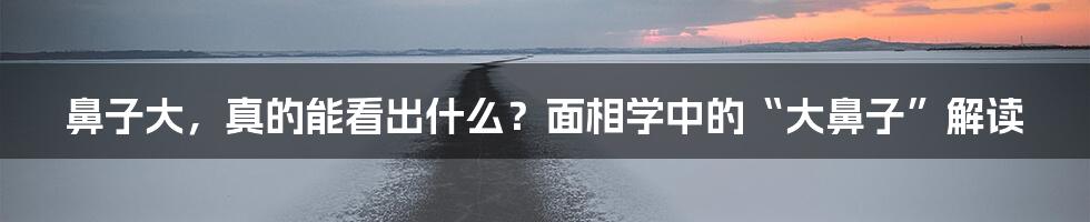 鼻子大，真的能看出什么？面相学中的“大鼻子”解读
