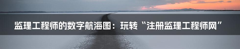 监理工程师的数字航海图：玩转“注册监理工程师网”