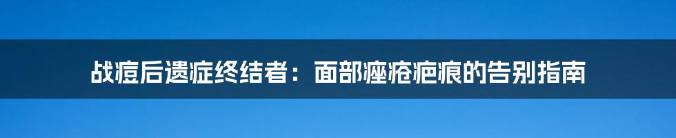 战痘后遗症终结者：面部痤疮疤痕的告别指南