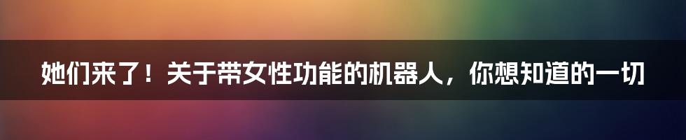 她们来了！关于带女性功能的机器人，你想知道的一切