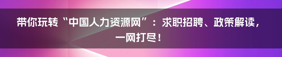 带你玩转“中国人力资源网”：求职招聘、政策解读，一网打尽！