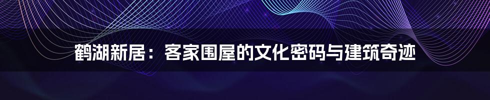 鹤湖新居:客家围屋的文化密码与建筑奇迹