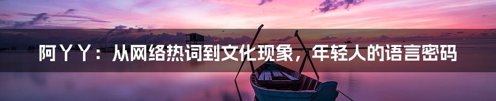 阿丫丫：从网络热词到文化现象，年轻人的语言密码