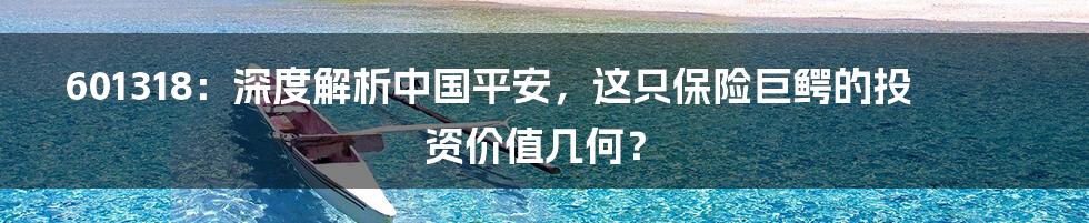 601318:深度解析中国平安,这只保险巨鳄的投资价值几何?