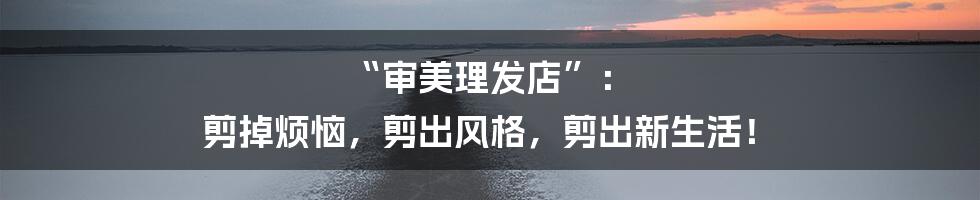 “审美理发店”: 剪掉烦恼,剪出风格,剪出新生活!