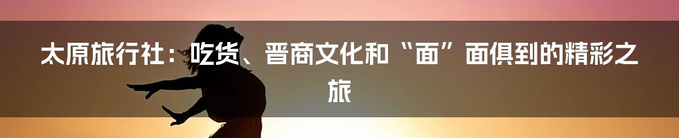 太原旅行社:吃货、晋商文化和“面”面俱到的精彩之旅