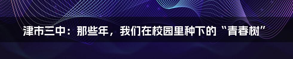 津市三中：那些年，我们在校园里种下的“青春树”
