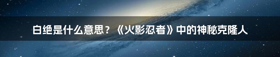 白绝是什么意思？《火影忍者》中的神秘克隆人