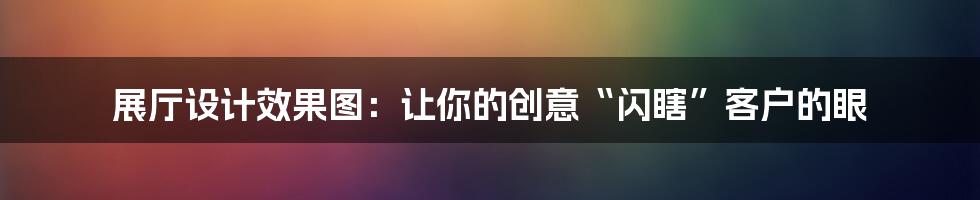 展厅设计效果图:让你的创意“闪瞎”客户的眼