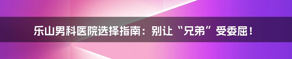 乐山男科医院选择指南：别让“兄弟”受委屈！