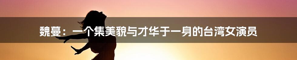 魏蔓:一个集美貌与才华于一身的台湾女演员
