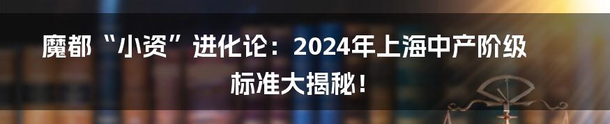 魔都“小资”进化论:2024年上海中产阶级标准大揭秘!