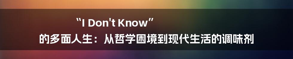 “I Don't Know” 的多面人生:从哲学困境到现代生活的调味剂