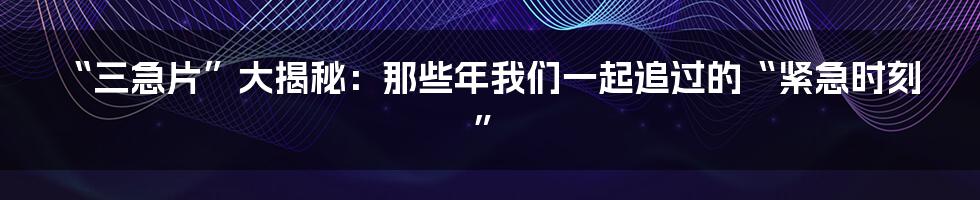 “三急片”大揭秘:那些年我们一起追过的“紧急时刻”