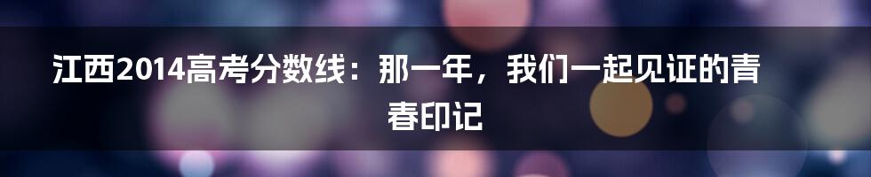 江西2014高考分数线：那一年，我们一起见证的青春印记