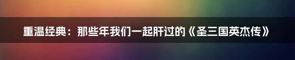 重温经典：那些年我们一起肝过的《圣三国英杰传》