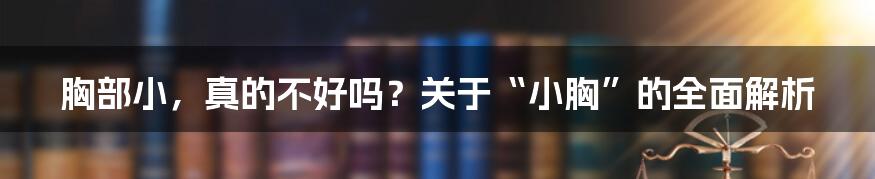 胸部小，真的不好吗？关于“小胸”的全面解析