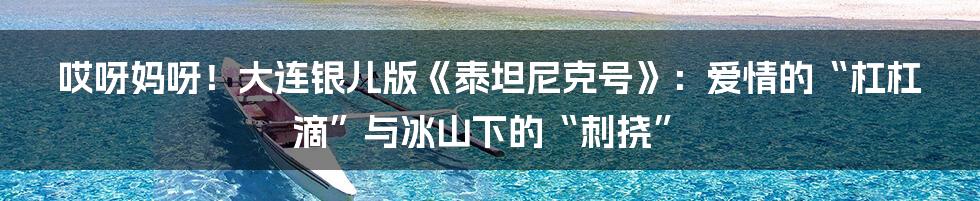 哎呀妈呀！大连银儿版《泰坦尼克号》：爱情的“杠杠滴”与冰山下的“刺挠”