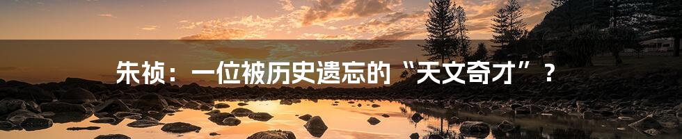 朱祯:一位被历史遗忘的“天文奇才”?