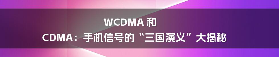 WCDMA 和 CDMA：手机信号的“三国演义”大揭秘