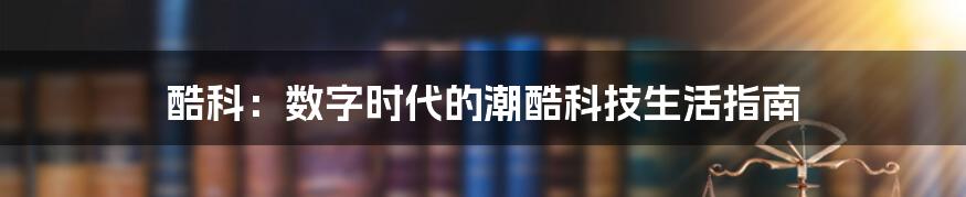 酷科：数字时代的潮酷科技生活指南