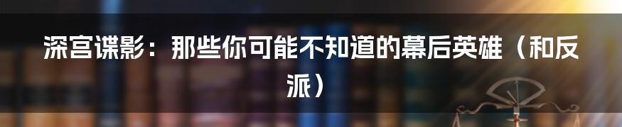 深宫谍影：那些你可能不知道的幕后英雄（和反派）