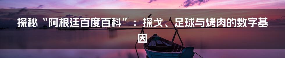 探秘“阿根廷百度百科”:探戈、足球与烤肉的数字基因