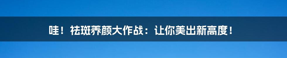 哇！祛斑养颜大作战：让你美出新高度！