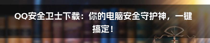QQ安全卫士下载：你的电脑安全守护神，一键搞定！