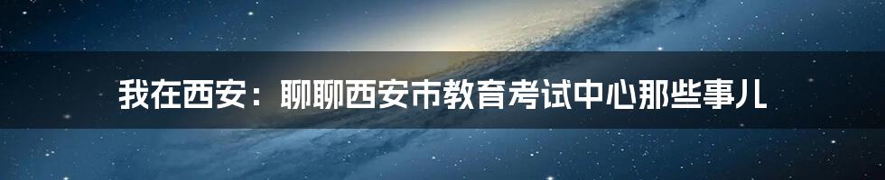 我在西安:聊聊西安市教育考试中心那些事儿