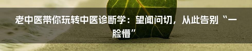 老中医带你玩转中医诊断学:望闻问切,从此告别“一脸懵”